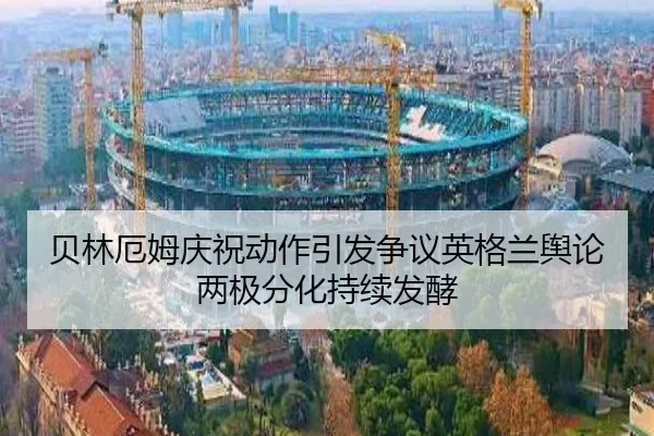 贝林厄姆庆祝动作引发争议英格兰舆论两极分化持续发酵